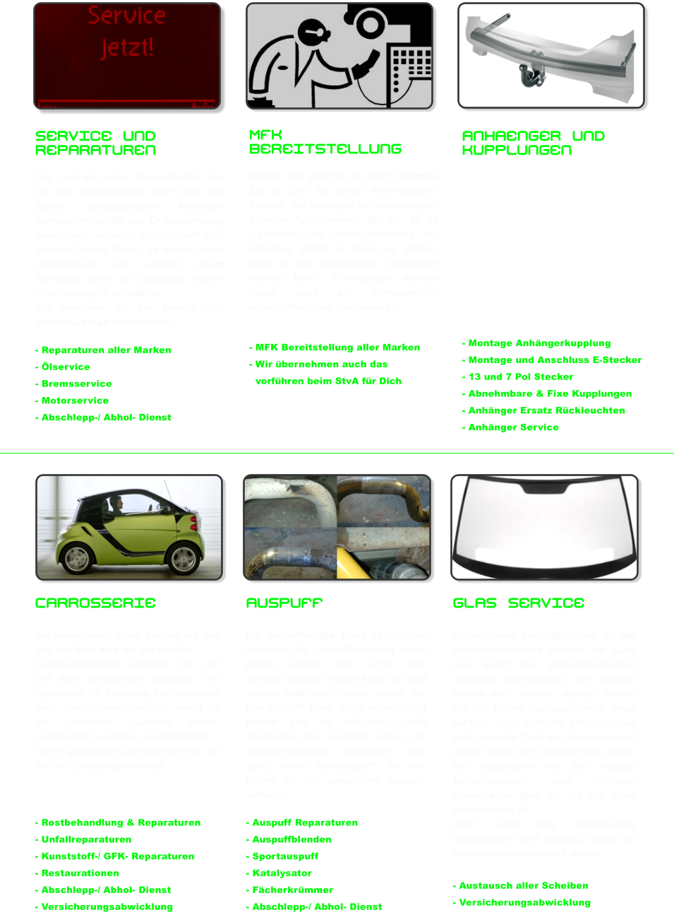 Service und Reparaturen  Das sich die guten Eigenschaften des �ls mit zunehmenden Alter bzw. mit jedem zur�ckgelegten Kilometer vermindern, sollte das �l Regelm�ssig gewechselt werden. �l schmiert und sch�tzt Deinen Motor. Es erh�ht seine Lebensdauer und verleiht ihrem Fahrzeug somit ein optimales Motor- /Fahrleistung`s Verh�ltnis.  Wir erledigen f�r Sie Service und Reparaturen an allen Marken.  - Reparaturen aller Marken - �lservice - Bremsservice - Motorservice  - Abschlepp-/ Abhol- Dienst       Anhaenger und Kupplungen Bei PKW Anh�ngerkupplungen unterscheidet man zwischen zwei verschieden Typen, Abnehmbare und Fixe Kupplungen welche jedoch beide �ber einen genormten 50mm Kugelkopf verf�gen. Auf diesen Kugelkopf wird die Kugelpfanne aufgesetzt, welche sich an der Deichsel des Anh�ngers befindet.    - Montage Anh�ngerkupplung - Montage und Anschluss E-Stecker - 13 und 7 Pol Stecker - Abnehmbare & Fixe Kupplungen - Anh�nger Ersatz R�ckleuchten - Anh�nger Service      MFK Bereitstellung  Wieder mal Zeit f�r die MFK? Kommen Sie zu uns f�r einen MFK-Rundum-Service. Wir erledigen alle notwendigen Arbeiten Fachm�nnisch f�r Sie. Es ist eigentlich nicht immer notwendig, ein Fahrzeug derart in Stand zu stellen, dass es als �neuwertig� bezeichnet werden kann. Sichergestellt werden muss, dass alle Komponenten vorschriftsm�ssig funktionieren.   - MFK Bereitstellung aller Marken - Wir �bernehmen auch das   vorf�hren beim StvA f�r Dich    Glas Service   Selbst kleine Besch�digungen an der Windschutzscheibe k�nnen die Sicht und damit die Verkehrssicherheit erheblich beeinflussen, die Scheibe k�nnte auch reissen, deshalb sollten Sie mit einem Austausch nicht lange warten, denn geklebte Frontscheiben sind tragende Teile der Karosserie und dienen somit der Stabilit�t des Autos. Wir Kooperieren mit den meisten Versicherungen und rechnen Glassch�den gern f�r Sie mit Ihrer Versicherung ab.  Auch wenn Ihre Versicherung Glassch�den nicht abdeckt, helfen wir ihnen selbstverst�ndlich weiter.  - Austausch aller Scheiben - Versicherungsabwicklung Auspuff   Die Auspuffanlage Ihres Fahrzeuges reduziert die Umweltbelastung durch giftige Abgase und L�rm. Eine defekte Auspuff-Anlage kann Sie und andere gef�hrden, daher sollten Sie den Auspuff Ihres Autos regelm�ssig pr�fen und bei M�ngeln gleich reparieren oder ersetzen lassen. Ob Auspuffreparatur, Austausch oder gleich einen Sportauspuff, bei uns finden Sie den passenden Auspuff-Service!  - Auspuff Reparaturen - Auspuffblenden - Sportauspuff   - Katalysator  - F�cherkr�mmer - Abschlepp-/ Abhol- Dienst  Carrosserie  Sie vereinbaren einen Termin mit uns und der Rest wird f�r Sie erledigt.  Selbstverst�ndlich erhalten Sie von uns eine kompetente Beratung. Wir reparieren Ihr Fahrzeug Fachm�nnisch nach Herstellervorschriften, somit ist die Hersteller Garantie selbst-verst�ndlich weiterhin Gew�hrleistet.  Wenn gew�nscht �bernehmen wir f�r Sie die Schadenabwicklung.    - Rostbehandlung & Reparaturen - Unfallreparaturen - Kunststoff-/ GFK- Reparaturen  - Restaurationen - Abschlepp-/ Abhol- Dienst - Versicherungsabwicklung